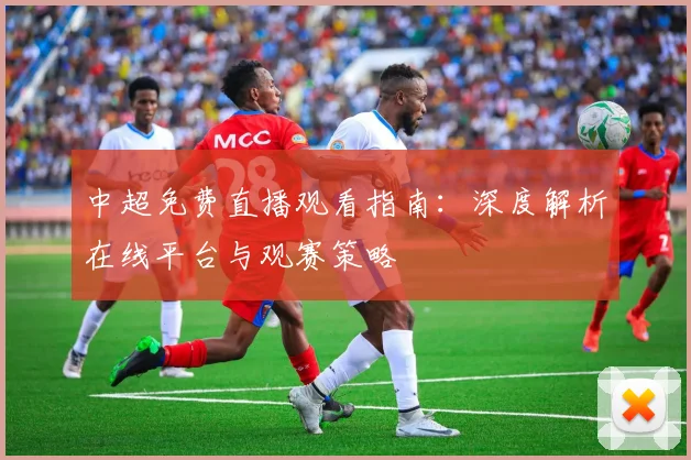 中超免费直播观看指南:深度解析在线平台与观赛策略