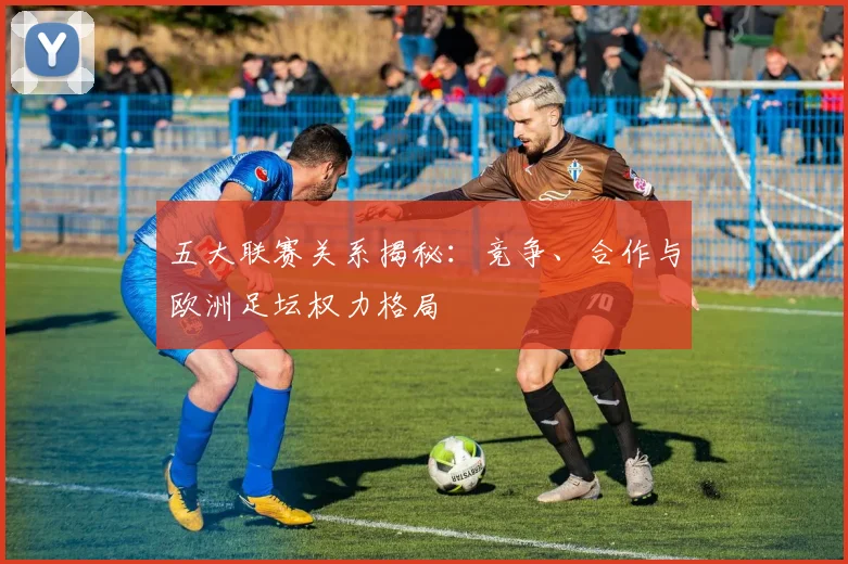 五大联赛关系揭秘：竞争、合作与欧洲足坛权力格局
