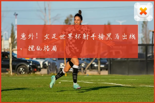 意外!女足世界杯射手榜黑马出线,搅乱格局