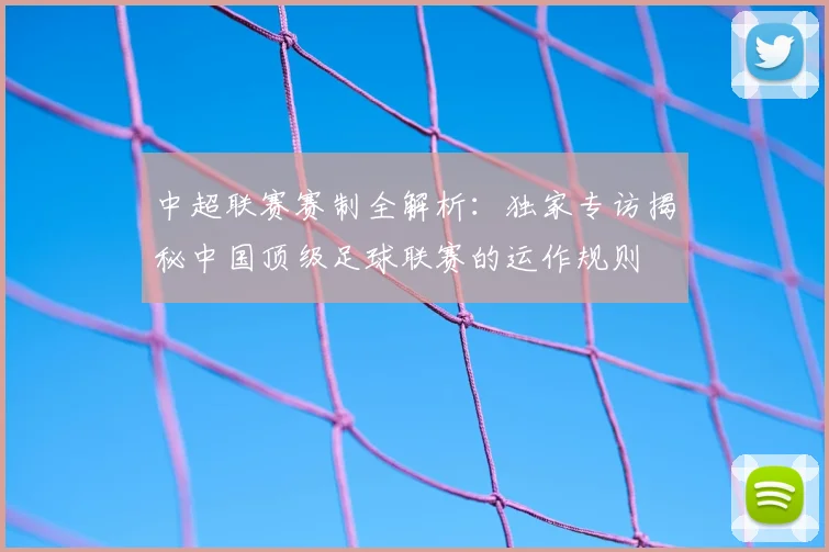中超联赛赛制全解析：独家专访揭秘中国顶级足球联赛的运作规则