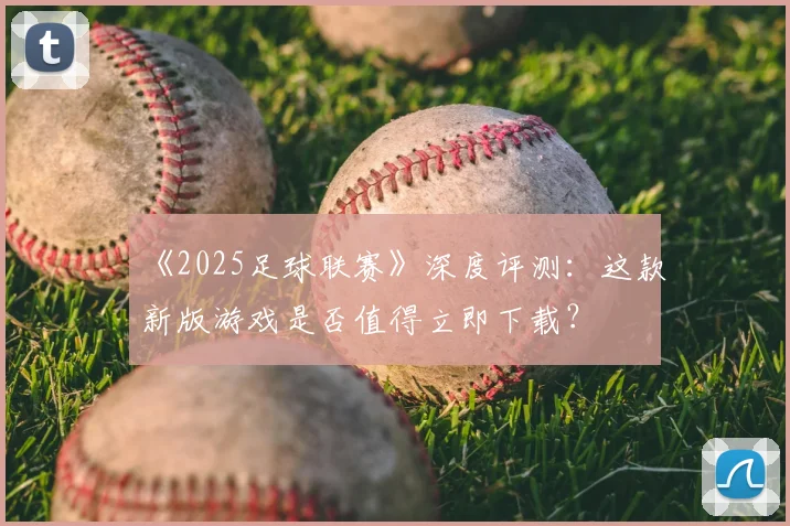《2025足球联赛》深度评测：这款新版游戏是否值得立即下载？