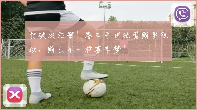 打破次元壁！赛车手训练营跨界联动，跨出不一样赛车梦！